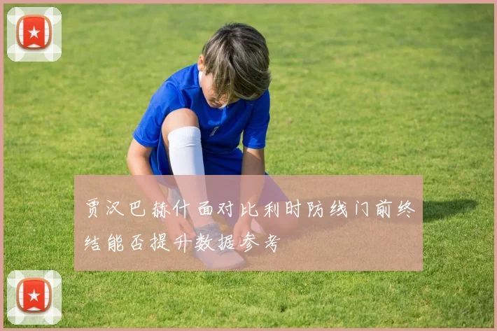 贾汉巴赫什面对比利时防线门前终结能否提升数据参考