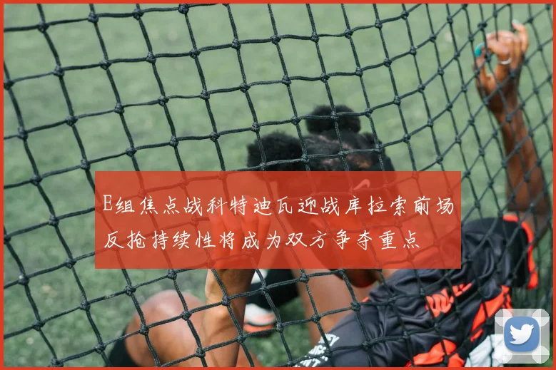 E组焦点战科特迪瓦迎战库拉索前场反抢持续性将成为双方争夺重点