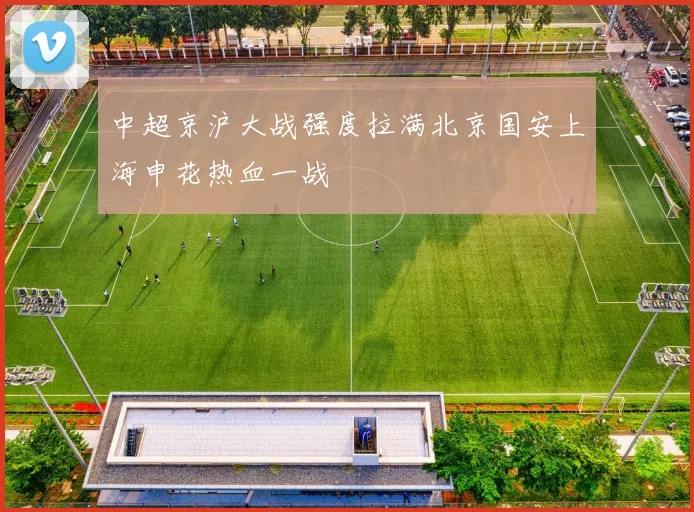 中超京沪大战强度拉满北京国安上海申花热血一战