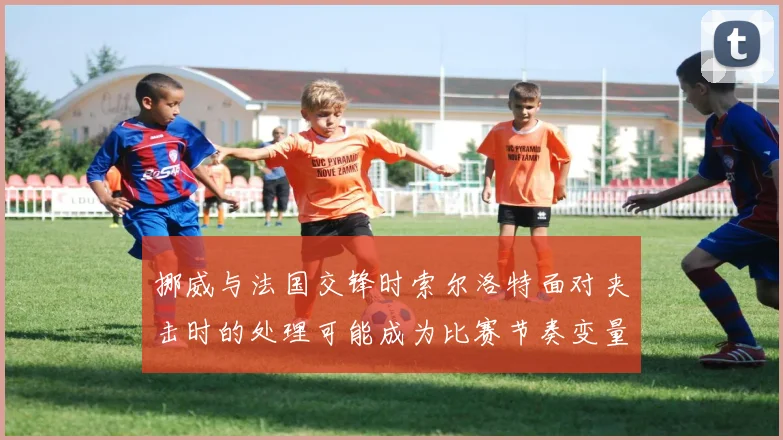 挪威与法国交锋时索尔洛特面对夹击时的处理可能成为比赛节奏变量