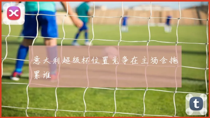 意大利超级杯位置竞争在主场会拖累谁