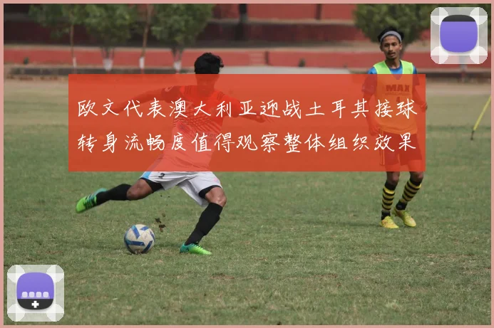 欧文代表澳大利亚迎战土耳其接球转身流畅度值得观察整体组织效果