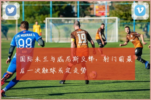 国际米兰与威尼斯交锋，射门前最后一次触球或定走势
