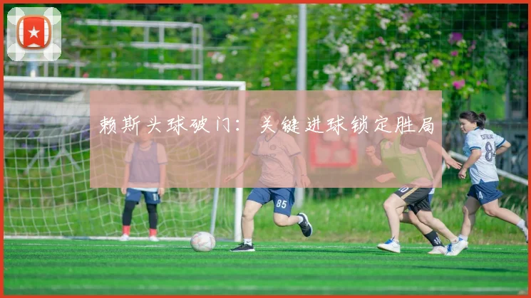 赖斯头球破门：关键进球锁定胜局