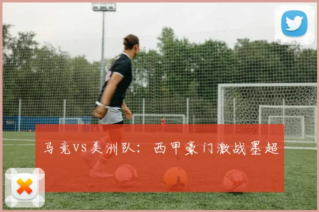马竞vs美洲队：西甲豪门激战墨超