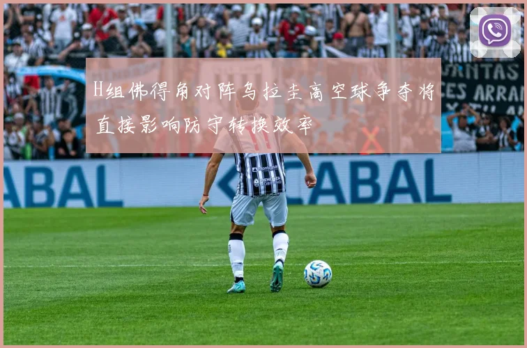 H组佛得角对阵乌拉圭高空球争夺将直接影响防守转换效率