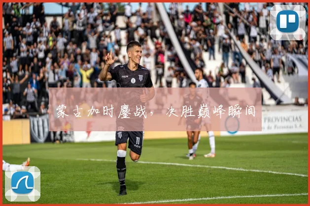 蒙古加时鏖战，决胜巅峰瞬间