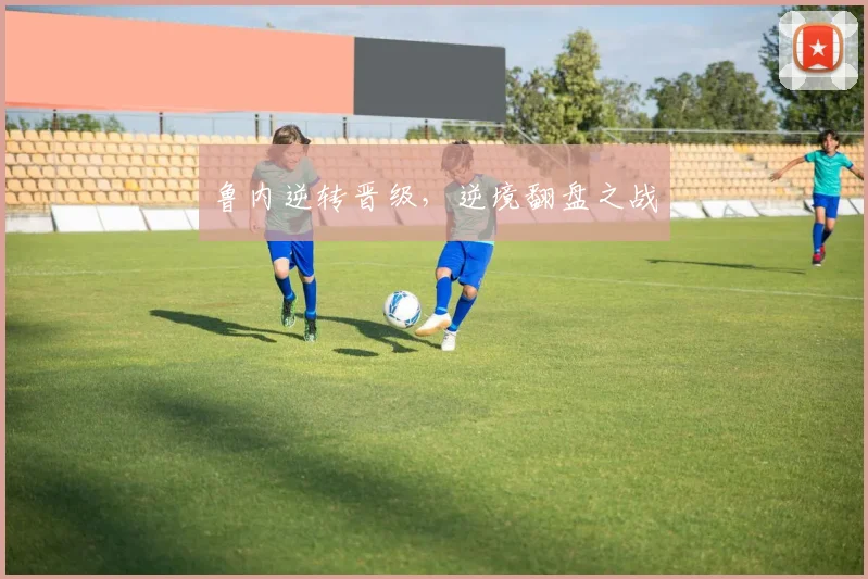 鲁内逆转晋级，逆境翻盘之战