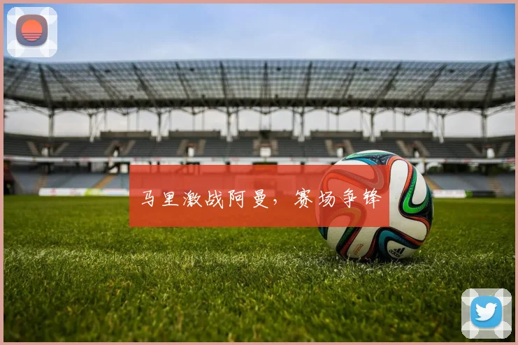 马里激战阿曼，赛场争锋