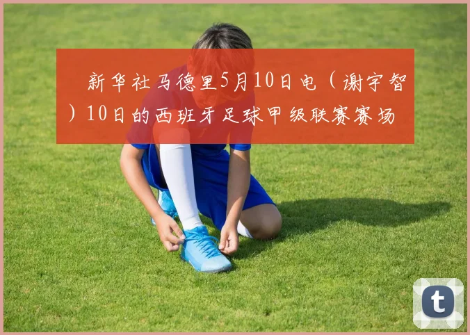  新华社马德里5月10日电（谢宇智）10日的西班牙足球甲级联赛赛场