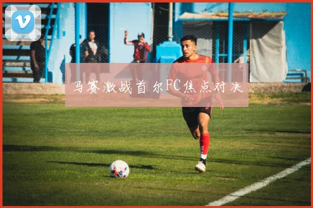 马赛激战首尔FC焦点对决