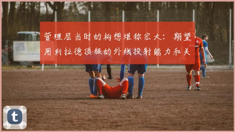 管理层当时的构想堪称宏大：期望用利拉德顶级的外线投射能力和关键时刻的得分爆发力