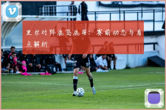 里尔对阵鹿岛鹿角：赛前动态与看点解析