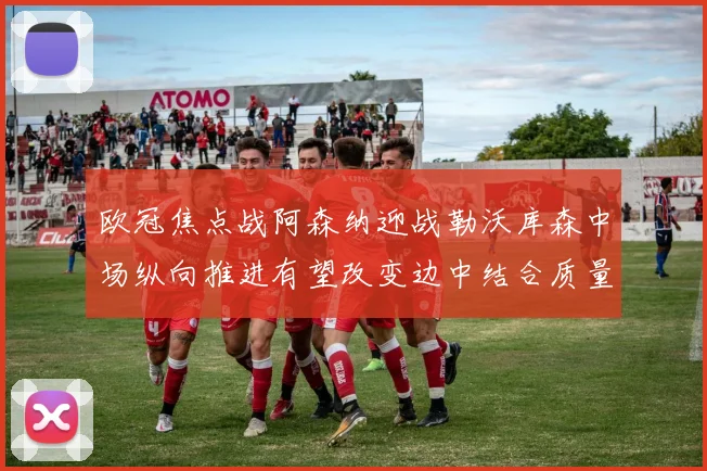 欧冠焦点战阿森纳迎战勒沃库森中场纵向推进有望改变边中结合质量