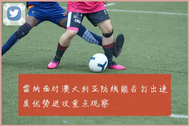 雷纳面对澳大利亚防线能否打出速度优势进攻重点观察