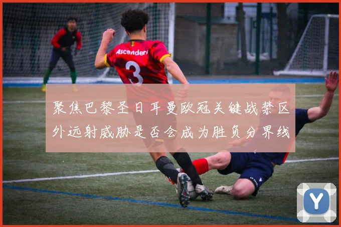 聚焦巴黎圣日耳曼欧冠关键战禁区外远射威胁是否会成为胜负分界线