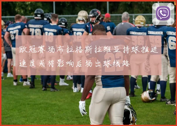 欧冠赛场布拉格斯拉维亚持球推进速度或将影响后场出球线路