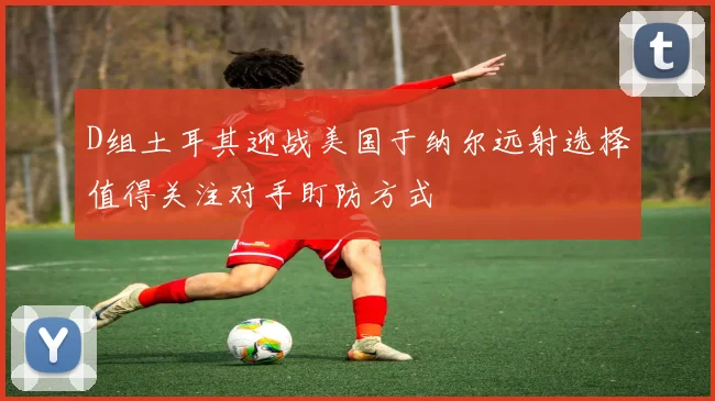 D组土耳其迎战美国于纳尔远射选择值得关注对手盯防方式