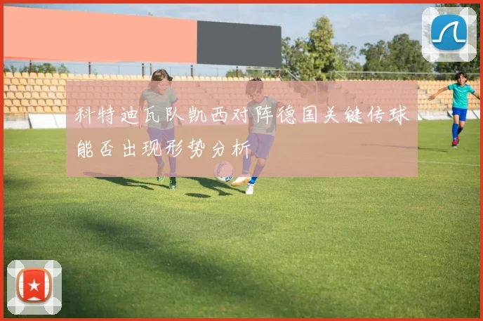 科特迪瓦队凯西对阵德国关键传球能否出现形势分析