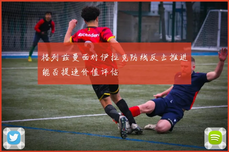格列兹曼面对伊拉克防线反击推进能否提速价值评估
