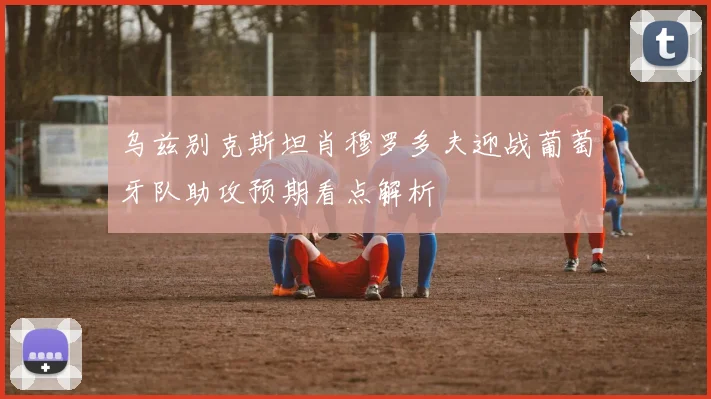 乌兹别克斯坦肖穆罗多夫迎战葡萄牙队助攻预期看点解析