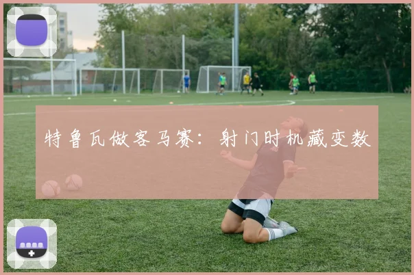 特鲁瓦做客马赛:射门时机藏变数
