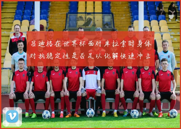 吕迪格在世界杯面对库拉索时身体对抗稳定性是否足以化解快速冲击