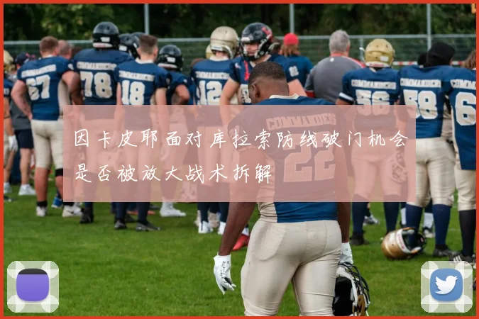因卡皮耶面对库拉索防线破门机会是否被放大战术拆解