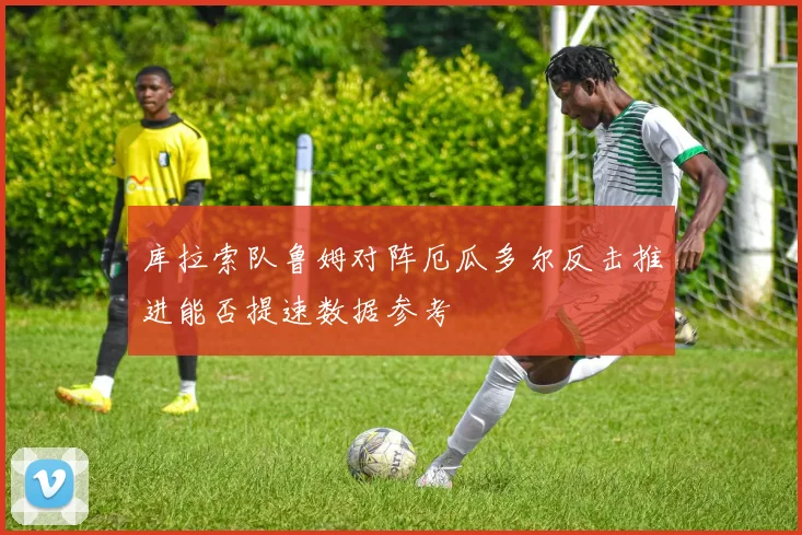 库拉索队鲁姆对阵厄瓜多尔反击推进能否提速数据参考