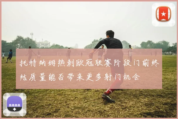 托特纳姆热刺欧冠联赛阶段门前终结质量能否带来更多射门机会