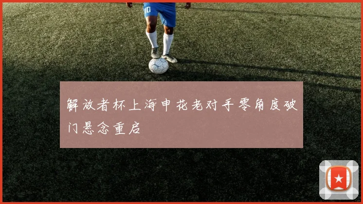 解放者杯上海申花老对手零角度破门悬念重启