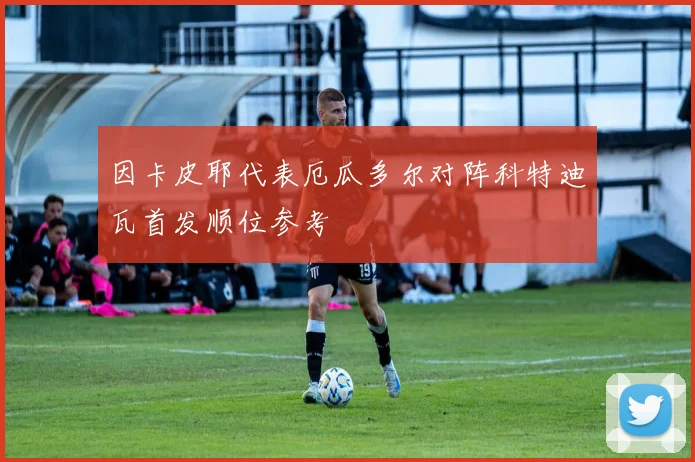 因卡皮耶代表厄瓜多尔对阵科特迪瓦首发顺位参考