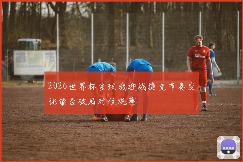2026世界杯金玟哉迎战捷克节奏变化能否破局对位观察