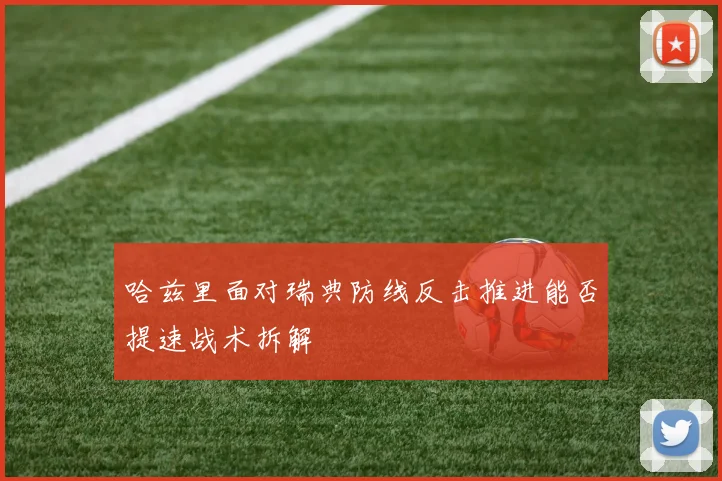 哈兹里面对瑞典防线反击推进能否提速战术拆解