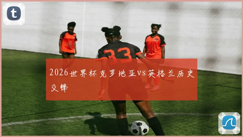 2026世界杯克罗地亚vs英格兰历史交锋