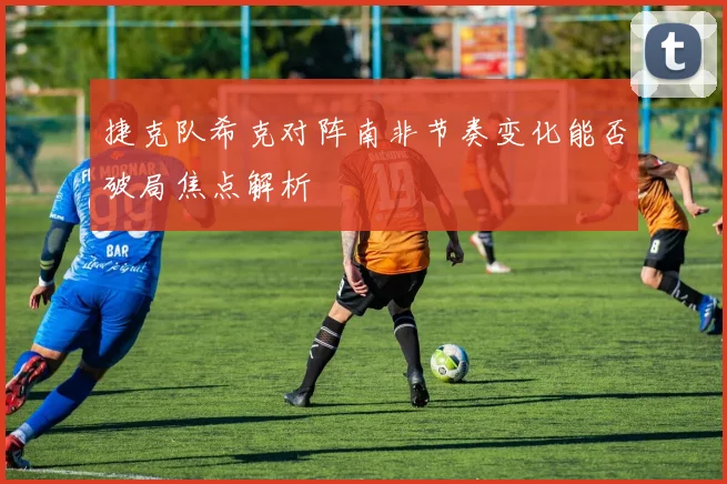 捷克队希克对阵南非节奏变化能否破局焦点解析