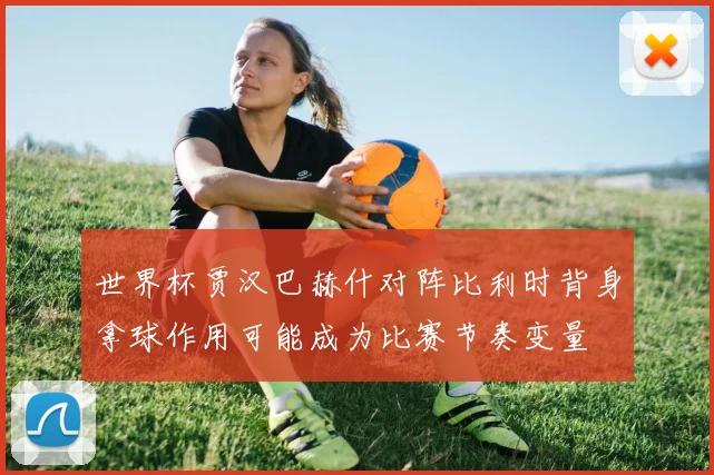 世界杯贾汉巴赫什对阵比利时背身拿球作用可能成为比赛节奏变量