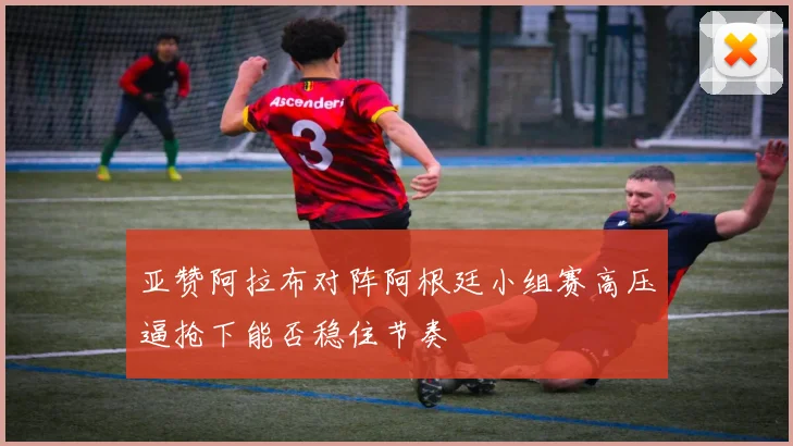 亚赞阿拉布对阵阿根廷小组赛高压逼抢下能否稳住节奏