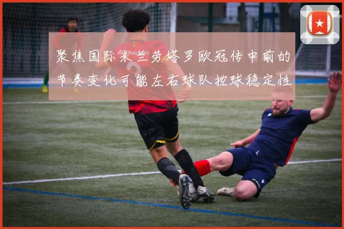 聚焦国际米兰劳塔罗欧冠传中前的节奏变化可能左右球队控球稳定性